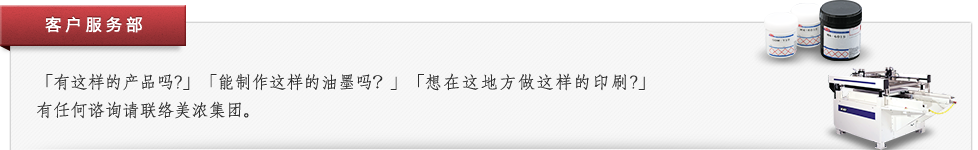 客户服务部 「有这样的产品吗?」「能制作这样的油墨吗?」「想在这地方做这样的印刷?」有任何谘询请联络美浓集团