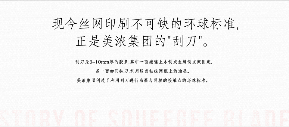 现今丝网印刷不可缺的环球标准, 正是美浓集团的"刮刀"。刮刀是3~10mm厚的胶条, 其中一面接连上木制或金属制支架固定, 另一面如同抹刀, 利用胶角扫抹网框上的油墨。美浓集团创造了利用刮刀进行油墨与网框的接触点的环球标准。