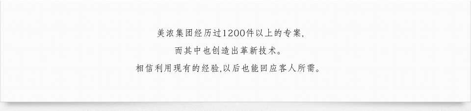 美浓集团经历过1200件以上的专案, 而其中也创造出革新技术. 相信利用现有的经验, 以后也能回应客人所需.