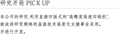 研究开発 PICK UP 本公司的研究,利用直接凹版式的"高精度高速印刷机",被政府研究戦略的基盘技术高度化支援事业采用. 并进行开发.