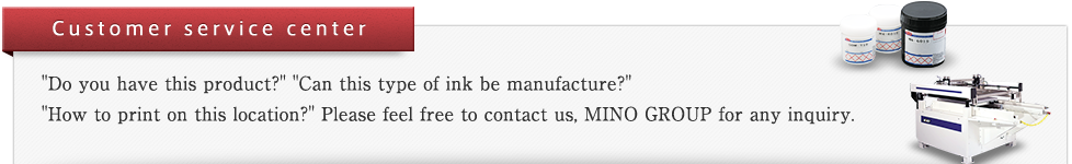 CUSTOMER SERVICE CENTER "Do you have this product?" "Can this type of ink be manufacture?" "How to print on this location?" Please feel free to contact us, MINO GROUP for any inquiry.