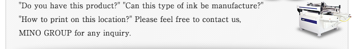 "Do you have this product?" "Can this type of ink be manufacture?" "How to print on this location?" Please feel free to contact us, MINO GROUP for any inquiry.