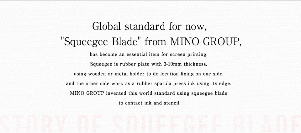 Global standard for now, "Squeegee Blade" from MINO GROUP, has become an essential item for screen printing. Squeegee is rubber plate with 3-10mm thickness, using wooden or metal holder to do location fixing on one side, and the other side work as a rubber spatula press ink using its edge. MINO GROUP invented this world standard using squeegee blade to contact ink and stencil.