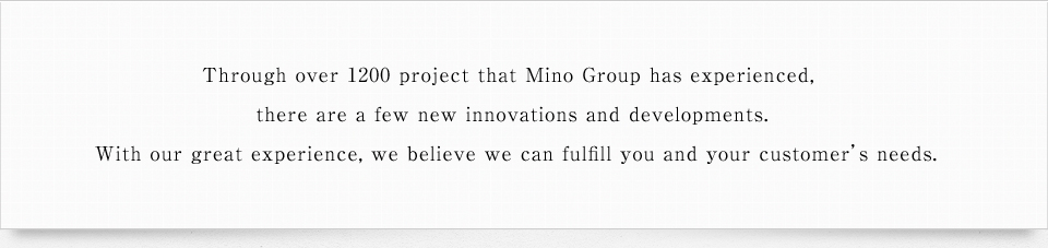 Through over 1200 project that Mino Group has experienced, there are a few new innovations and developments. With our great experience, we believe we can fulfill you and your customer's needs.