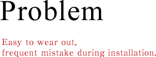 Problem Easy to wear out, frequent mistake during installation.