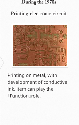 During the 1970s Printing electronic circuit Printing on metal, with development of conductive ink, item can play the「Function」role.