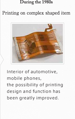 During the 1980s Printing on complex shaped item. Interior of automotive, mobile phones, the possibility of printing design and function has been greatly improved.