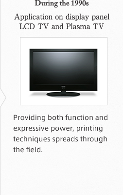 During the 1990s Application on display panel LCD TV and Plasma TV Providing both function and expressive power, printing techniques spreads through the field.