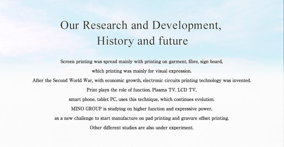 Our Research and Development, History and future Screen printing was spread mainly with printing on garment, fibre, sign board, which printing was mainly for visual expression. After the Second World War, with economic growth, electronic circuits printing technology was invented.  Print plays the role of function. Plasma TV, LCD TV, smart phone, tablet PC, uses this technique, which continues evolution. MINO GROUP is studying on higher function and expressive power, as a new challenge to start manufacture on pad printing and gravure offset printing. Other different studies are also under experiment.