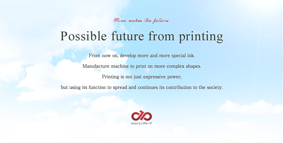 Possible future from printing From now on, develop more and more special ink.Manufacture machine to print on more complex shapes. Printing is not just expressive power, but using its function to spread and continues its contribution to the society.