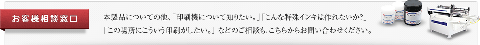 お客様相談窓口 本製品についての他、「印刷機について知りたい。」「こんな特殊インキは作れないか？」「この場所にこういう印刷がしたい。」 などのご相談も、こちらからお問い合わせください。