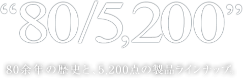 "70/5,200" 70余年の歴史と、5200点の製品ラインナップ。