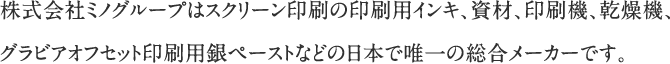 株式会社ミノグループはスクリーン印刷の印刷用インキ、資材、印刷機、乾燥機、グラビアオフセット印刷用銀ペーストなどの日本で唯一の総合メーカーです。