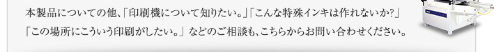 本製品についての他、「印刷機について知りたい。」「こんな特殊インキは作れないか？」「この場所にこういう印刷がしたい。」 などのご相談も、こちらからお問い合わせください。