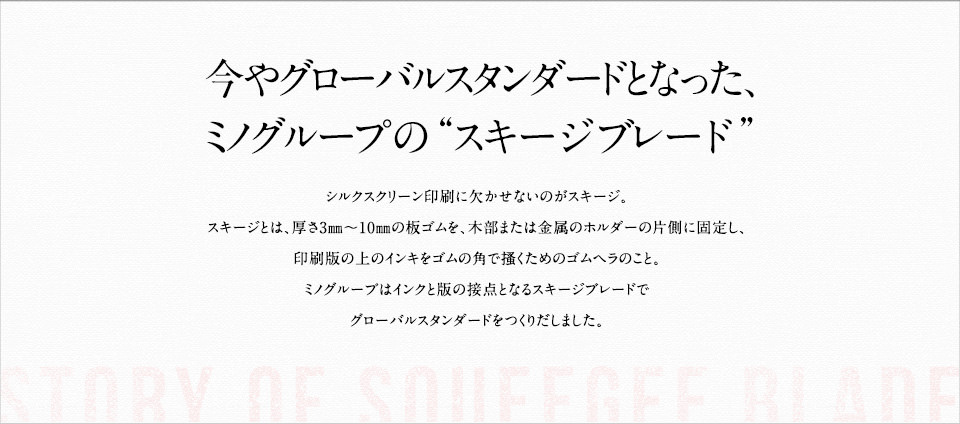 今やグローバルスタンダードとなった、ミノグループの“スキージブレード”。シルクスクリーン印刷に欠かせないのがスキージ。スキージとは、厚さ3㎜～10㎜の板ゴムを、木部または金属のホルダーの片側に固定し、印刷版の上のインキをゴムの角で搔くためのゴムヘラのこと。ミノグループはインクと版の接点となるスキージブレードでグローバルスタンダードをつくりだしました。