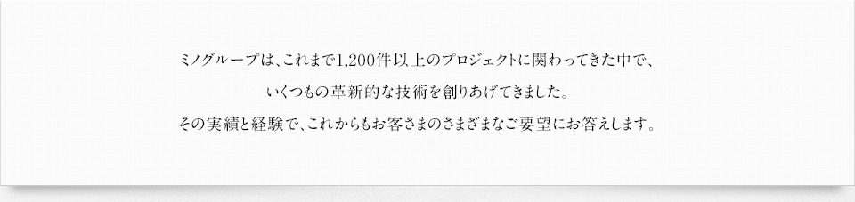 ミノグループは、これまで1,200件以上のプロジェクトに関わってきた中で、いくつもの革新的な技術を創りあげてきました。その実績と経験で、これからもお客さまのさまざまなご要望にお答えします。