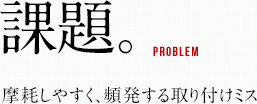 課題。摩耗しやすく、頻発する取り付けミス