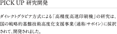 PICK UP 研究開発 ダイレクトグラビア方式による「高精度高速印刷機」の研究は、国の戦略的基盤技術高度化支援事業（通称：サポイン）に採択されて、開発されました。