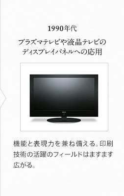 1990年代 プラズマテレビや液晶テレビのディスプレイパネルへの応用 機能と表現力を兼ね備える。印刷技術の活躍のフィールドはますます広がる。