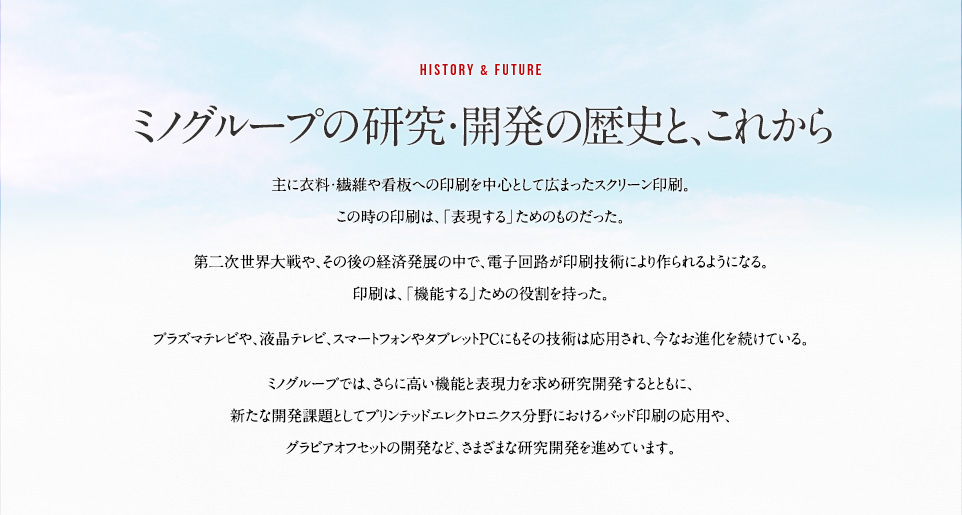 ミノグループの研究・開発の歴史と、これから。主に衣料・繊維や看板への印刷を中心として広まったスクリーン印刷。この時の印刷は、「表現する」ためのものだった。第二次世界対戦や、その後の経済発展の中で、電子回路が印刷技術により作られるようになる。印刷は、「機能する」ための役割を持った。プラズマテレビや、液晶テレビ、スマートフォンやタブレットPCにもその技術は応用され、今なお進化を続けている。ミノグループでは、さらに高い機能と表現力を求め研究開発するとともに、新たな開発課題としてパッド印刷の応用や、グラビアオフセットの開発など、さまざまな研究開発を進めています。